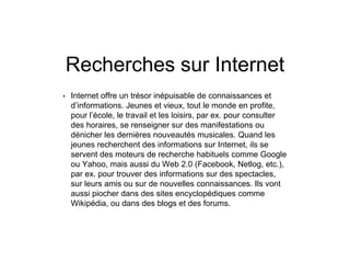Recherches sur Internet
• Internet offre un trésor inépuisable de connaissances et
d’informations. Jeunes et vieux, tout le monde en profite,
pour l’école, le travail et les loisirs, par ex. pour consulter
des horaires, se renseigner sur des manifestations ou
dénicher les dernières nouveautés musicales. Quand les
jeunes recherchent des informations sur Internet, ils se
servent des moteurs de recherche habituels comme Google
ou Yahoo, mais aussi du Web 2.0 (Facebook, Netlog, etc.),
par ex. pour trouver des informations sur des spectacles,
sur leurs amis ou sur de nouvelles connaissances. Ils vont
aussi piocher dans des sites encyclopédiques comme
Wikipédia, ou dans des blogs et des forums.
 