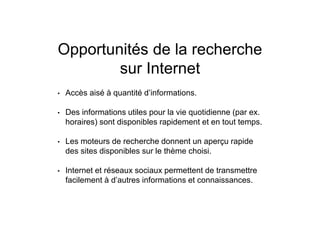 Opportunités de la recherche
sur Internet
• Accès aisé à quantité d’informations.
• Des informations utiles pour la vie quotidienne (par ex.
horaires) sont disponibles rapidement et en tout temps.
• Les moteurs de recherche donnent un aperçu rapide
des sites disponibles sur le thème choisi.
• Internet et réseaux sociaux permettent de transmettre
facilement à d’autres informations et connaissances.
 