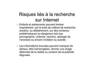Risques liés à la recherche
sur Internet
• Enfants et adolescents peuvent tomber
inopinément, par le biais de critères de recherche
anodins, ou délibérément, sur des contenus
problématiques ou dangereux tels que
pornographie, violence, racisme, apologie de
l’anorexie ou encore incitation au suicide.
• Les informations trouvées peuvent manquer de
sérieux, être mensongères, donner une image
déformée de la réalité ou contenir de la publicité
déguisée.
 
