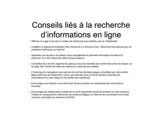 Conseils liés à la recherche
d’informations en ligne
• Affichez en page d’accueil un moteur de recherche pour enfants, par ex. Kidadoweb.
• Installez un logiciel de protection des mineurs et un antivirus à jour. Découvrez les astuces pour la
protection technique sur Internet.
• Apprenez aux jeunes à ne jamais croire aveuglément la première information trouvée et à
examiner d’un œil critique les offres et leurs auteurs.
• Conseillez-leur de bien regarder les aperçus sous les résultats des recherches avant de cliquer sur
la page, afin d’éviter les sites peu sérieux ou réservés aux adultes.
• L’historique du navigateur vous permet de voir les dernières pages consultées par votre enfant.
Mais plutôt que de l’espionner, mieux vaut discuter avec lui de la manière d’aborder les
informations d’un œil critique et de vérifier leur exactitude.
• Encouragez vos enfants à vous faire part de leurs doutes sur l’exactitude des informations
trouvées.
• Encouragez les adolescents à parler de ce qu’ils ressentent lorsqu’ils tombent sur des contenus
irritants ou choquants et à dénoncer les contenus illégaux au Service de coordination de la lutte
contre la criminalité sur Internet, le SCOCI.
 