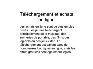 Téléchargement et achats
en ligne
• Les achats en ligne sont de plus en plus
prisés. Les jeunes téléchargent
principalement de la musique, des
sonneries de portable, des films, des
logiciels ou des jeux vidéo. Le
téléchargement est payant dans de
nombreuses boutiques en ligne, mais les
offres gratuites sont également légion.
 