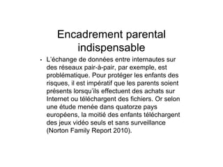 Encadrement parental
indispensable
• L’échange de données entre internautes sur
des réseaux pair-à-pair, par exemple, est
problématique. Pour protéger les enfants des
risques, il est impératif que les parents soient
présents lorsqu’ils effectuent des achats sur
Internet ou téléchargent des fichiers. Or selon
une étude menée dans quatorze pays
européens, la moitié des enfants téléchargent
des jeux vidéo seuls et sans surveillance
(Norton Family Report 2010).
 