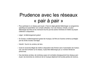 Prudence avec les réseaux
« pair à pair »
• Pour participer à un réseau pair-à-pair, il faut en règle général télécharger un programme
spécifique et paramétrer son compte utilisateur. Sur ces réseaux virtuels, on peut
télécharger les films et les chansons fournis par les autres membres et mettre sa propre
collection à disposition.
• Légal : le téléchargement gratuit
• En Suisse, le téléchargement gratuit de musique, de films et d’autres contenus protégés
par les droits d’auteur est légal.
• Interdit : fournir du contenu de tiers
• Il est en revanche illégal de mettre à disposition des fichiers sans l’autorisation de l’auteur.
Car une fois le fichier sur le réseau, il peut être téléchargé par un nombre illimité de
personnes.
• Ces dernières années, de nombreux pays ont combattu énergiquement les réseaux pair-
à-pair, les branches du cinéma et de la musique déplorant de lourdes pertes de revenus.
 