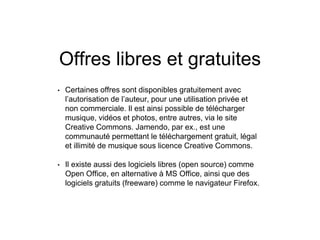 Offres libres et gratuites
• Certaines offres sont disponibles gratuitement avec
l’autorisation de l’auteur, pour une utilisation privée et
non commerciale. Il est ainsi possible de télécharger
musique, vidéos et photos, entre autres, via le site
Creative Commons. Jamendo, par ex., est une
communauté permettant le téléchargement gratuit, légal
et illimité de musique sous licence Creative Commons.
• Il existe aussi des logiciels libres (open source) comme
Open Office, en alternative à MS Office, ainsi que des
logiciels gratuits (freeware) comme le navigateur Firefox.
 