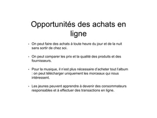Opportunités des achats en
ligne
• On peut faire des achats à toute heure du jour et de la nuit
sans sortir de chez soi.
• On peut comparer les prix et la qualité des produits et des
fournisseurs.
• Pour la musique, il n’est plus nécessaire d’acheter tout l’album
: on peut télécharger uniquement les morceaux qui nous
intéressent.
• Les jeunes peuvent apprendre à devenir des consommateurs
responsables et à effectuer des transactions en ligne.
 