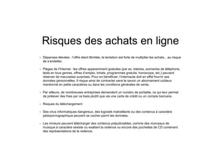 Risques des achats en ligne
• Dépenses élevées : l’offre étant illimitée, la tentation est forte de multiplier les achats... au risque
de s’endetter.
• Pièges de l’Internet : les offres apparemment gratuites (par ex. loteries, sonneries de téléphone,
tests en tous genres, offres d’emploi, tchats, programmes gratuits, horoscope, etc.) peuvent
réserver de mauvaises surprises. Pour en bénéficier, l’internaute doit en effet fournir ses
données personnelles. Il risque ainsi de contracter sans le savoir un abonnement coûteux
mentionné en petits caractères ou dans les conditions générales de vente.
• Par ailleurs, de nombreuses entreprises demandent un numéro de portable, ce qui leur permet
de prélever des frais par ce biais plutôt que via une carte de crédit ou un compte bancaire.
• Risques du téléchargement
• Des virus informatiques dangereux, des logiciels malveillants ou des contenus à caractère
pédopornographique peuvent se cacher parmi les données.
• Les mineurs peuvent télécharger des contenus préjudiciables, comme des morceaux de
musique à caractère sexiste ou exaltant la violence ou encore des pochettes de CD contenant
des représentations de la violence.
 