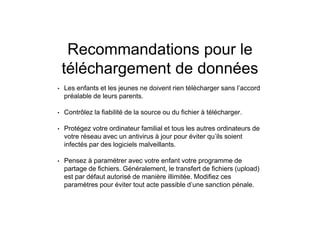 Recommandations pour le
téléchargement de données
• Les enfants et les jeunes ne doivent rien télécharger sans l’accord
préalable de leurs parents.
• Contrôlez la fiabilité de la source ou du fichier à télécharger.
• Protégez votre ordinateur familial et tous les autres ordinateurs de
votre réseau avec un antivirus à jour pour éviter qu’ils soient
infectés par des logiciels malveillants.
• Pensez à paramétrer avec votre enfant votre programme de
partage de fichiers. Généralement, le transfert de fichiers (upload)
est par défaut autorisé de manière illimitée. Modifiez ces
paramètres pour éviter tout acte passible d’une sanction pénale.
 
