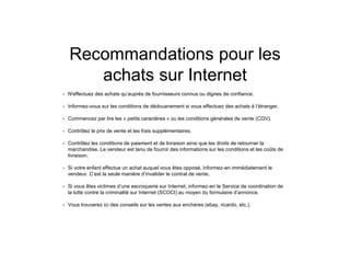 Recommandations pour les
achats sur Internet
• N'effectuez des achats qu’auprès de fournisseurs connus ou dignes de confiance.
• Informez-vous sur les conditions de dédouanement si vous effectuez des achats à l’étranger.
• Commencez par lire les « petits caractères » ou les conditions générales de vente (CGV).
• Contrôlez le prix de vente et les frais supplémentaires.
• Contrôlez les conditions de paiement et de livraison ainsi que les droits de retourner la
marchandise. Le vendeur est tenu de fournir des informations sur les conditions et les coûts de
livraison.
• Si votre enfant effectue un achat auquel vous êtes opposé, informez-en immédiatement le
vendeur. C’est la seule manière d’invalider le contrat de vente.
• Si vous êtes victimes d’une escroquerie sur Internet, informez-en le Service de coordination de
la lutte contre la criminalité sur Internet (SCOCI) au moyen du formulaire d’annonce.
• Vous trouverez ici des conseils sur les ventes aux enchères (ebay, ricardo, etc.).
 