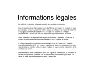 Informations légales
• La publicité incitant les enfants à acquérir des produits est interdite.
• Les mineurs (enfants et jeunes de moins de 18 ans) ont besoin de l’accord de leurs
parents pour conclure un contrat. Même si ceux-ci ont donné leur accord, le contrat
n’engage que l’enfant. Si ce dernier ne paie pas, les parents ne sont pas
responsables, à moins que cela soit mentionné explicitement dans le contrat.
• Si les parents ou les représentants légaux d’un mineur s’opposent à un achat, ils
doivent en informer immédiatement le vendeur, afin d’invalider le contrat.
• L’enfant dispose librement de son argent de poche et de l’argent qu’il a gagné
(biens libérés de l’enfant). Les mineurs capables de discernement peuvent conclure
des contrats de manière autonome sans l’accord de leurs parents, à condition qu’ils
aient de quoi payer.
• Les contrats de vente sont conclus avec une signature électronique, le paiement se
fait électroniquement. Il n’existe pas de dispositions particulières applicables à la
vente en ligne: les bases légales usuelles s’appliquent.
 