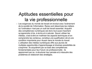Aptitudes essentielles pour
la vie professionnelle
• Les exigences du monde de travail ont évolué avec l’avènement
de la société de l’information. Rares sont désormais les métiers
où l’ordinateur n’est pas un outil de travail essentiel. Acquérir
des compétences numériques est donc tout aussi important
qu’apprendre à lire, à écrire et à calculer. Savoir utiliser les
médias, c’est-à-dire en maîtriser les aspects techniques et en
comprendre les contenus, constitue une qualification clé et une
condition importante pour réussir dans le monde du travail.
L’utilisation des médias numériques offre aux jeunes de
multiples opportunités d’apprentissage et diverses possibilités de
s’exprimer. Ils acquièrent par ce biais des compétences
fondamentales pour leur future vie professionnelle : ils
apprennent par ex. à structurer leur pensée et à résoudre des
problèmes en élaborant des stratégies.
 