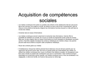 Acquisition de compétences
sociales
• Les médias numériques font partie du quotidien des enfants et des adolescents dès leur plus jeune
âge et leur donnent une image du monde. Ils influent sur leurs vues et leur comportement, dans la
mesure où les enfants et les jeunes intègrent les informations fournies et jouent un rôle actif dans le
monde des médias.
• S’orienter dans la masse d’informations
• Les médias numériques servent notamment à rechercher des informations. Internet offre la
possibilité de satisfaire sa curiosité, de s’ouvrir au monde et d’apprendre toutes sortes de choses.
Mais pour ne pas s’égarer dans la masse d’informations et d’avis divergents et développer sa propre
opinion, il faut être capable d’analyser les contenus médiatiques de manière critique. Les parents
peuvent aider leurs enfants à acquérir cette compétence médiatique.
• Nouer des contacts grâce aux médias
• A l’adolescence, lorsque les enfants prennent leurs distances vis-à-vis de leurs parents pour se
rapprocher des jeunes de leur âge, ils le font en grande partie par l’intermédiaire des médias. Ils
utilisent les médias numériques pour nouer et entretenir des relations sociales. Ils interagissent avec
leurs amis virtuels en postant des contributions que ceux-ci commentent. Cela contribue de façon
essentielle à la construction de leur identité. Les médias constituent ainsi un lieu de socialisation non
négligeable, à côté de la famille, de l’école et des jeunes du même âge.
 