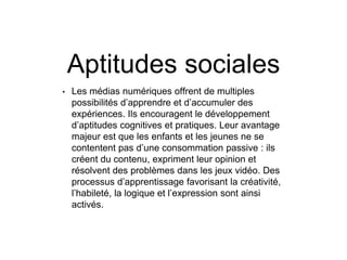 Aptitudes sociales
• Les médias numériques offrent de multiples
possibilités d’apprendre et d’accumuler des
expériences. Ils encouragent le développement
d’aptitudes cognitives et pratiques. Leur avantage
majeur est que les enfants et les jeunes ne se
contentent pas d’une consommation passive : ils
créent du contenu, expriment leur opinion et
résolvent des problèmes dans les jeux vidéo. Des
processus d’apprentissage favorisant la créativité,
l’habileté, la logique et l’expression sont ainsi
activés.
 