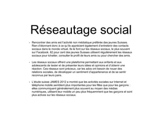 Réseautage social
• Rencontrer des amis est l’activité non médiatique préférée des jeunes Suisses.
Rien d’étonnant donc à ce qu’ils apprécient également d’entretenir des contacts
sociaux dans le monde virtuel. Ils le font sur les réseaux sociaux, le plus souvent
sur Facebook. 82 pour cent des jeunes Suisses utilisent régulièrement les réseaux
sociaux pour tchatter, consulter le profil de leurs amis ou pour chercher des amis.
• Les réseaux sociaux offrent une plateforme permettant aux enfants et aux
adolescents de tester et de présenter leurs idées et opinions et d’obtenir une
réaction. Ces réseaux sont précieux, car les ados ont besoin de nouer des
relations sociales, de développer un sentiment d’appartenance et de se sentir
reconnus par leurs pairs.
• L’étude suisse JAMES 2012 a montré que les activités sociales sur Internet et
téléphone mobile semblent plus importantes pour les filles que pour les garçons :
elles communiquent généralement plus souvent au moyen des médias
numériques, utilisent leur mobile un peu plus fréquemment que les garçons et sont
plus actives sur les réseaux sociaux.
 