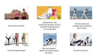 Faire de la gymnastique
Dans les escaliers:
Monter les marches deux
par deux !
Faire du sport ( par
exemple des étirements)
dès le matin.
Courir tous les matins
L’équipement : des
chaussures de sport, un fruit,
une petite bouteille d’eau
(ou une gourde)
Du sport au travail !
 