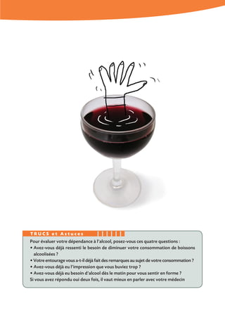 Pour évaluer votre dépendance à l’alcool, posez-vous ces quatre questions :
• Avez-vous déjà ressenti le besoin de diminuer votre consommation de boissons
alcoolisées ?
• Votre entourage vous a-t-il déjà fait des remarques au sujet de votre consommation ?
• Avez-vous déjà eu l’impression que vous buviez trop ?
• Avez-vous déjà eu besoin d’alcool dès le matin pour vous sentir en forme ?
Si vous avez répondu oui deux fois, il vaut mieux en parler avec votre médecin
T R U C S e t A s t u c e s
 