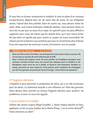 • l’hygiène dentaire
L’hépatite C peut perturber la production de salive, qui a un rôle protecteur
pour les dents. La sécheresse buccale a une influence sur l’état des gencives.
Nous devons donc prendre au sérieux l’hygiène dentaire pour prévenir ces
problèmes, et avoir un suivi très régulier.
• peau sèche et irritable
Utilisez des savons surgras (Rogé Cavaillès…). Après chaque douche ou bain,
appliquez un lait sur gras (Lipikar de La Roche Posay…) ou la crème dexeryl®.
Faites attention au soleil !
HÉPATITEC
10
11
Si vous êtes un buveur occasionnel et modéré, la mise en place d’un nouveau
comportement dépend bien sûr de votre état de santé. En cas d’hépatite
sévère, l’alcool doit être prohibé. Dans les autres cas, nous devons éviter les
excès. Mais, sauf contre-indication médicale absolue, nous pouvons boire un
verre de vin par jour au cours d’un repas. Un apéritif à jeun est plus difficile à
supporter pour nous, de même que les alcools forts, qu’il vaut mieux éviter.
Ne pas boire ne signifie pas pour autant se couper de toute convivialité. Ne
refusez pas les invitations sous prétexte que vous ne consommez plus d’alcool.
Il est très important de continuer à sortir, d’entretenir une vie sociale.
Dans une fête ou lors d’un dîner, nos amis peuvent nous inciter à boire, surtout s’ils
ne sont pas au courant de notre infection par le VHC.
Nous n’avons pas toujours envie de nous justifier et d’expliquer pourquoi nous
refusons. Certains d’entre nous ont trouvé des solutions pour se faciliter la vie.
Remplissez votre verre de vin à moitié, et buvez-le très lentement. Pendant ce
temps, personne ne vous resservira. Vous pouvez aussi remplacer du champagne
par de l’eau gazeuse, du punch par du jus d’orange : vous éviterez les questions.
T R U C S e t A s t u c e s
 