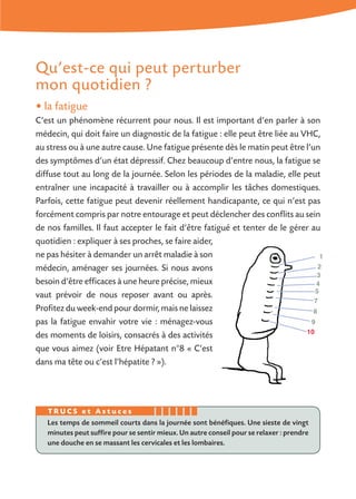 Qu’est-ce qui peut perturber
mon quotidien ?
• la fatigue
C’est un phénomène récurrent pour nous. Il est important d’en parler à son
médecin, qui doit faire un diagnostic de la fatigue : elle peut être liée au VHC,
au stress ou à une autre cause. Une fatigue présente dès le matin peut être l’un
des symptômes d’un état dépressif. Chez beaucoup d’entre nous, la fatigue se
diffuse tout au long de la journée. Selon les périodes de la maladie, elle peut
entraîner une incapacité à travailler ou à accomplir les tâches domestiques.
Parfois, cette fatigue peut devenir réellement handicapante, ce qui n’est pas
forcément compris par notre entourage et peut déclencher des conflits au sein
de nos familles. Il faut accepter le fait d’être fatigué et tenter de le gérer au
quotidien : expliquer à ses proches, se faire aider,
ne pas hésiter à demander un arrêt maladie à son
médecin, aménager ses journées. Si nous avons
besoin d’être efficaces à une heure précise, mieux
vaut prévoir de nous reposer avant ou après.
Profitez du week-end pour dormir, mais ne laissez
pas la fatigue envahir votre vie : ménagez-vous
des moments de loisirs, consacrés à des activités
que vous aimez (voir Etre Hépatant n°8 « C’est
dans ma tête ou c’est l’hépatite ? »).
Les temps de sommeil courts dans la journée sont bénéfiques. Une sieste de vingt
minutes peut suffire pour se sentir mieux. Un autre conseil pour se relaxer : prendre
une douche en se massant les cervicales et les lombaires.
T R U C S e t A s t u c e s
 
