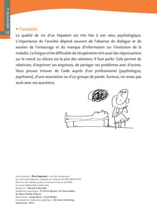 • l’anxiété
La qualité de vie d’un hépatant est très liée à son vécu psychologique.
L’importance de l’anxiété dépend souvent de l’absence de dialogue et de
soutien de l’entourage et du manque d’information sur l’évolution de la
maladie. La fatigue et les difficultés de récupération ont aussi des répercussions
sur le moral. Le silence est la pire des solutions. Il faut parler. Cela permet de
relativiser, d’exprimer ses angoisses, de partager ses problèmes avec d’autres.
Vous pouvez trouver de l’aide auprès d’un professionnel (psychologue,
psychiatre), d’une association ou d’un groupe de parole. Surtout, ne restez pas
seuls avec vos questions.
HÉPATITEC
12
Les brochures « Être hépatant » ont été conçues par
un comité de rédaction composé de militants de SOS HEPATITES.
Elles ont été réalisées grâce au soutien financier de MSD
en toute indépendance éditoriale.
Rédaction : Marianne Bernède
Validation scientifique : Pr Pierre Opolon, Dr Pascal Melin,
Dr Marie-Noëlle Hilleret
Illustrations : Serge Bloch / Catel Muller
Conception et réalisation graphique : Christian Scheibling
Impression : 2016
 