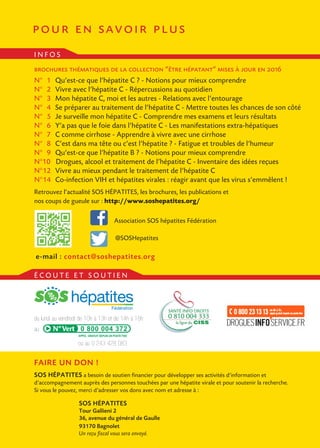 pour en savoir plus
FAIRE UN DON !
SOS HÉPATITES a besoin de soutien financier pour développer ses activités d’information et
d’accompagnement auprès des personnes touchées par une hépatite virale et pour soutenir la recherche.
Si vous le pouvez, merci d’adresser vos dons avec nom et adresse à :
SOS HÉPATITES
Tour Gallieni 2
36, avenue du général de Gaulle
93170 Bagnolet
Un reçu fiscal vous sera envoyé.
brochures thématiques de la collection “être hépatant” mises à jour en 2016
N° 	1 	Qu’est-ce que l’hépatite C ? - Notions pour mieux comprendre
N°	 2 	Vivre avec l’hépatite C - Répercussions au quotidien
N°	 3 	Mon hépatite C, moi et les autres - Relations avec l’entourage
N°	 4 	Se préparer au traitement de l’hépatite C - Mettre toutes les chances de son côté
N°	 5 	Je surveille mon hépatite C - Comprendre mes examens et leurs résultats
N°	 6 	Y’a pas que le foie dans l’hépatite C - Les manifestations extra-hépatiques
N°	 7 	C comme cirrhose - Apprendre à vivre avec une cirrhose
N°	8 	C’est dans ma tête ou c’est l’hépatite ? - Fatigue et troubles de l’humeur
N°	9 	Qu’est-ce que l’hépatite B ? - Notions pour mieux comprendre
N°10 Drogues, alcool et traitement de l’hépatite C - Inventaire des idées reçues
N°	12 	Vivre au mieux pendant le traitement de l’hépatite C
N°	14 	Co-infection VIH et hépatites virales : réagir avant que les virus s’emmêlent !
Retrouvez l’actualité SOS HÉPATITES, les brochures, les publications et
nos coups de gueule sur : http://www.soshepatites.org/
Association SOS hépatites Fédération
I N F O S
É C O U T E E T S O U T I E N
0 800 004 372
du lundi au vendredi de 10h à 13h et de 14h à 18h
au
e-mail : contact@soshepatites.org
@SOSHepatites
ou au 0 243 428 083
 