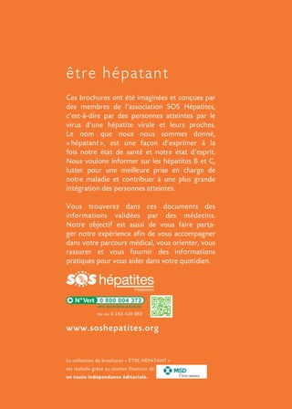 Ces brochures ont été imaginées et conçues par
des membres de l’association SOS Hépatites,
c’est-à-dire par des personnes atteintes par le
virus d’une hépatite virale et leurs proches.
Le nom que nous nous sommes donné,
« hépatant », est une façon d’exprimer à la
fois notre état de santé et notre état d’esprit.
Nous voulons informer sur les hépatites B et C,
lutter pour une meilleure prise en charge de
notre maladie et contribuer à une plus grande
intégration des personnes atteintes.
Vous trouverez dans ces documents des
informations validées par des médecins.
Notre objectif est aussi de vous faire parta-
ger notre expérience afin de vous accompagner
dans votre parcours médical, vous orienter, vous
rassurer et vous fournir des informations
pratiques pour vous aider dans votre quotidien.
être hépatant
www.soshepatites.org
0 800 004 372
La collection de brochures « ÊTRE HÉPATANT »
est réalisée grâce au soutien financier de
en toute indépendance éditoriale. Vivre mieux
ou au 0 243 428 083
 