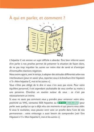 À qui en parler, et comment ?
L’hépatite C est encore un sujet difficile à aborder. Être bien informé avant
d’en parler à nos proches permet de présenter la situation de façon claire,
de ne pas trop inquiéter les autres sur notre état de santé et d’anticiper
d’éventuelles réactions négatives.
Nous avons appris, avec le temps, à adopter des attitudes différentes selon nos
interlocuteurs (pour en savoir plus, reportez-vous à la brochure être hépatant
n°3 « Mon hépatite C, moi et les autres »).
Vous n’êtes pas obligé de le dire si vous n’en avez pas envie. Pour votre
équilibre personnel, il est cependant souhaitable de vous confier au moins à
une personne. Cherchez un soutien autour de vous : ce n’est pas
nécessairement un intime.
Si vous ne savez pas comment vous y prendre pour annoncer votre séro-
positivité au VHC, contactez SOS hépatites au 0 800 004 372 pour
parler avec quelqu’un qui a déjà vécu ces moments et qui pourra vous aider.
Si vous le souhaitez, vous pouvez venir avec un proche dans l’une de nos
permanences : votre entourage a aussi besoin de comprendre (voir Etre
Hépatant n°3 « Mon hépatite C, moi et les autres »).
 