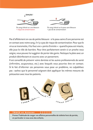 Pas d’affolement en cas de petite blessure : si la peau saine d’une personne est
en contact avec notre sang, il n’y a pas de risque de contamination. Pour que le
virus se transmette, il lui faut une « porte d’entrée » : quand la peau est intacte,
elle joue le rôle de barrière. Pour être parfaitement serein si un proche vous
soigne, vous pouvez lui suggérer de porter des gants. Nettoyez la plaie avec un
produit désinfectant et couvrez avec un pansement.
Il est conseillé de prévenir votre dentiste et les autres professionnels de santé
(infirmière, acupuncteur, etc.) avec lesquels vous pourriez être en contact.
Si le fait d’informer ces personnes vous pose un problème, ne culpabilisez
pas : sachez que le personnel soignant doit appliquer les mêmes mesures de
précaution avec tous les patients.
Prenez l’habitude de ranger vos affaires personnelles de toilette hors de portée,
en particulier si vous avez des enfants.
T R U C S e t A s t u c e s
Du sang infecté sur une blessure
= risque de contamination
Du sang infecté sur la peau sans blessure
= pas de de contamination
 