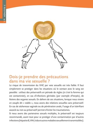 Dois-je prendre des précautions
dans ma vie sexuelle ?
Le risque de transmission du VHC par voie sexuelle est très faible. Il faut
simplement se protéger dans les situations où le contact avec le sang est
possible : utilisez des préservatifs en période de règles (si c’est la femme qui
est contaminée), en cas d’infections génitales (par exemple d’herpès), de
lésions des organes sexuels. En dehors de ces situations, lorsque nous vivons
en couple dit « stable », nous avons des relations sexuelles sans préservatif.
En cas de sécheresse vaginale ou de pénétration anale, l’usage d’un lubrifiant
associé ou non au préservatif permet d’éviter les traumatismes.
Si nous avons des partenaires sexuels multiples, le préservatif est toujours
recommandé, avant tout pour se protéger d’une contamination par d’autres
infections(hépatiteB,VIH/sidaetautresmaladiessexuellementtransmissibles).
HÉPATITEC
6
7
 