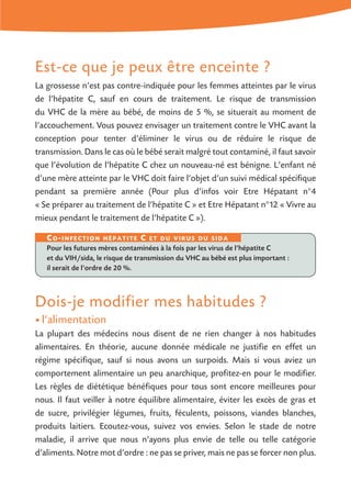 Est-ce que je peux être enceinte ?
La grossesse n’est pas contre-indiquée pour les femmes atteintes par le virus
de l’hépatite C, sauf en cours de traitement. Le risque de transmission
du VHC de la mère au bébé, de moins de 5 %, se situerait au moment de
l’accouchement. Vous pouvez envisager un traitement contre le VHC avant la
conception pour tenter d’éliminer le virus ou de réduire le risque de
transmission. Dans le cas où le bébé serait malgré tout contaminé, il faut savoir
que l’évolution de l’hépatite C chez un nouveau-né est bénigne. L’enfant né
d’une mère atteinte par le VHC doit faire l’objet d’un suivi médical spécifique
pendant sa première année (Pour plus d’infos voir Etre Hépatant n°4
« Se préparer au traitement de l’hépatite C » et Etre Hépatant n°12 « Vivre au
mieux pendant le traitement de l’hépatite C »).
Dois-je modifier mes habitudes ?
• l’alimentation
La plupart des médecins nous disent de ne rien changer à nos habitudes
alimentaires. En théorie, aucune donnée médicale ne justifie en effet un
régime spécifique, sauf si nous avons un surpoids. Mais si vous aviez un
comportement alimentaire un peu anarchique, profitez-en pour le modifier.
Les règles de diététique bénéfiques pour tous sont encore meilleures pour
nous. Il faut veiller à notre équilibre alimentaire, éviter les excès de gras et
de sucre, privilégier légumes, fruits, féculents, poissons, viandes blanches,
produits laitiers. Ecoutez-vous, suivez vos envies. Selon le stade de notre
maladie, il arrive que nous n’ayons plus envie de telle ou telle catégorie
d’aliments. Notre mot d’ordre : ne pas se priver, mais ne pas se forcer non plus.
Co-infection hépatite C et du virus du sida
Pour les futures mères contaminées à la fois par les virus de l’hépatite C
et du VIH/sida, le risque de transmission du VHC au bébé est plus important :
il serait de l’ordre de 20 %.
 