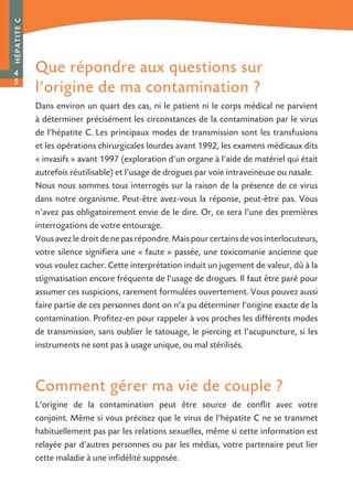 Que répondre aux questions sur
l’origine de ma contamination ?
Dans environ un quart des cas, ni le patient ni le corps médical ne parvient
à déterminer précisément les circonstances de la contamination par le virus
de l’hépatite C. Les principaux modes de transmission sont les transfusions
et les opérations chirurgicales lourdes avant 1992, les examens médicaux dits
« invasifs » avant 1997 (exploration d’un organe à l’aide de matériel qui était
autrefois réutilisable) et l’usage de drogues par voie intraveineuse ou nasale.
Nous nous sommes tous interrogés sur la raison de la présence de ce virus
dans notre organisme. Peut-être avez-vous la réponse, peut-être pas. Vous
n’avez pas obligatoirement envie de le dire. Or, ce sera l’une des premières
interrogations de votre entourage.
Vousavezledroitdenepasrépondre.Maispourcertainsdevosinterlocuteurs,
votre silence signifiera une « faute » passée, une toxicomanie ancienne que
vous voulez cacher. Cette interprétation induit un jugement de valeur, dû à la
stigmatisation encore fréquente de l’usage de drogues. Il faut être paré pour
assumer ces suspicions, rarement formulées ouvertement. Vous pouvez aussi
faire partie de ces personnes dont on n’a pu déterminer l’origine exacte de la
contamination. Profitez-en pour rappeler à vos proches les différents modes
de transmission, sans oublier le tatouage, le piercing et l’acupuncture, si les
instruments ne sont pas à usage unique, ou mal stérilisés.
Comment gérer ma vie de couple ?
L’origine de la contamination peut être source de conflit avec votre
conjoint. Même si vous précisez que le virus de l’hépatite C ne se transmet
habituellement pas par les relations sexuelles, même si cette information est
relayée par d’autres personnes ou par les médias, votre partenaire peut lier
cette maladie à une infidélité supposée.
HÉPATITEC
4
5
 