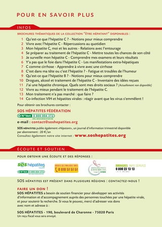 pour en savoir plus
infos
brochures thématiques de la collection “être hépatant” disponibles :
	 1 	 Qu’est-ce que l’hépatite C ? - Notions pour mieux comprendre
	 2 	 Vivre avec l’hépatite C - Répercussions au quotidien
	 3 	 Mon hépatite C, moi et les autres - Relations avec l’entourage
	 4 	 Se préparer au traitement de l’hépatite C - Mettre toutes les chances de son côté
	 5 	 Je surveille mon hépatite C - Comprendre mes examens et leurs résultats
	 6 	 Y’a pas que le foie dans l’hépatite C - Les manifestations extra-hépatiques
	 7 	 C comme cirrhose - Apprendre à vivre avec une cirrhose
	8 	 C’est dans ma tête ou c’est l’hépatite ? - Fatigue et troubles de l’humeur
	9 	 Qu’est-ce que l’hépatite B ? - Notions pour mieux comprendre
	10 	 Drogues, alcool et traitement de l’hépatite C - Inventaire des idées reçues
	 11	 J’ai une hépatite chronique. Quels sont mes droits sociaux ? (Actuellement non disponible)
	 12 	 Vivre au mieux pendant le traitement de l’hépatite C.
	 13 	 Mon traitement n’a pas marché : que faire ?
	 14 	 Co-infection VIH et hépatites virales : réagir avant que les virus s’emmêlent !
Pour obtenir ces brochures contacter :

SOS hépatites fédération
0 800 004 372

e-mail : contact@soshepatites.org
SOS hépatites publie également «Hépatant», un journal d’information trimestriel disponible
par abonnement : 20 €/an
Consultez également notre site internet : www.soshepatites.org

écoute et soutien
pour obtenir une écoute et des réponses :

0 800 004 372

SOS hépatites est présent dans plusieurs régions : contactez-nous !

faire un don !

SOS hépatites a besoin de soutien financier pour développer ses activités
d’information et d’accompagnement auprès des personnes touchées par une hépatite virale,
et pour soutenir la recherche. Si vous le pouvez, merci d’adresser vos dons
avec nom et adresse à :
SOS hépatites - 190, boulevard de Charonne - 75020 Paris
Un reçu fiscal vous sera envoyé.

 