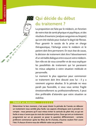 hé pa tit e c

Qui décide du début
du traitement ?

2
3

La proposition est faite par le médecin, en fonction
de notre état de santé physique et psychique, et des
résultats d’examens (analyses sanguines ou biopsie)
qui ont été réalisés pour évaluer le degré de fibrose.
Pour garantir le succès de la prise en charge
thérapeutique, l’échange entre le médecin et le
patient doit être permanent. En tout état de cause,
la décision de traitement doit être l’aboutissement
d’un véritable dialogue entre vous et votre médecin.
Son rôle est de vous conseiller et de vous expliquer
les possibilités de traitement qui lui paraissent
les mieux adaptées à votre situation médicale et
personnelle.
Le moment le plus opportun pour commencer
ce traitement doit être discuté avec lui : il y a
rarement urgence absolue. Si la période ne vous
paraît pas favorable, si vous vous sentez fragile
émotionnellement ou professionnellement, il peut
être préférable d’attendre que votre situation se
stabilise.
trucs et Astuces
Déterminer le bon moment, c’est aussi choisir la période de l’année où débuter
un traitement nous semble plus facile. Les aspects climatiques sont à prendre en
compte : nous pensons qu’il vaut mieux éviter la canicule du plein été, ce qui est
facile si nous n’avons que six mois de traitement prévu. Ceux qui ont un traitement
programmé sur un an peuvent se poser la question différemment : certains
préfèrent commencer après les fêtes de fin d’année, d’autres veulent finir avant
l’été. À chacun d’entre nous de réfléchir selon ses priorités.

 
