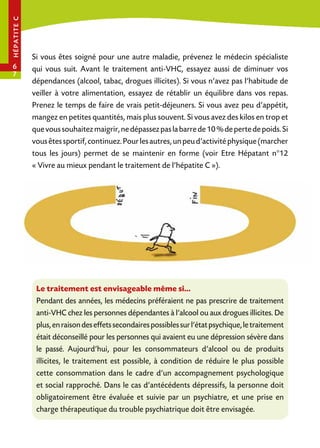 hé pa tit e c

6
7

Si vous êtes soigné pour une autre maladie, prévenez le médecin spécialiste
qui vous suit. Avant le traitement anti-VHC, essayez aussi de diminuer vos
dépendances (alcool, tabac, drogues illicites). Si vous n’avez pas l’habitude de
veiller à votre alimentation, essayez de rétablir un équilibre dans vos repas.
Prenez le temps de faire de vrais petit-déjeuners. Si vous avez peu d’appétit,
mangez en petites quantités, mais plus souvent. Si vous avez des kilos en trop et
que vous souhaitez maigrir, ne dépassez pas la barre de 10 % de perte de poids. Si
vous êtes sportif, continuez. Pour les autres, un peu d’activité physique (marcher
tous les jours) permet de se maintenir en forme (voir Etre Hépatant n°12
« Vivre au mieux pendant le traitement de l’hépatite C »).

Le traitement est envisageable même si…
Pendant des années, les médecins préféraient ne pas prescrire de traitement
anti-VHC chez les personnes dépendantes à l’alcool ou aux drogues illicites. De
plus, en raison des effets secondaires possibles sur l’état psychique, le traitement
était déconseillé pour les personnes qui avaient eu une dépression sévère dans
le passé. Aujourd’hui, pour les consommateurs d’alcool ou de produits
illicites, le traitement est possible, à condition de réduire le plus possible
cette consommation dans le cadre d’un accompagnement psychologique
et social rapproché. Dans le cas d’antécédents dépressifs, la personne doit
obligatoirement être évaluée et suivie par un psychiatre, et une prise en
charge thérapeutique du trouble psychiatrique doit être envisagée.

 