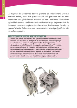H É PAT I T E B

8
9

La majorité des personnes devront prendre ces médicaments pendant
plusieurs années, mais leur qualité de vie sera préservée car les effets
secondaires sont généralement moindres qu’avec l'interféron. On s'oriente
aujourd'hui vers des combinaisons de médicaments qui augmenteraient les
chances de réussite et empêcheraient l'apparition de résistances. Dans les cas
graves d'hépatite B chronique, une transplantation hépatique (greffe du foie)
est parfois nécessaire.
C O - INFECTION

HÉPATITE

B

ET VIRUS DU SIDA

Si vous êtes atteint par le VIH, il faut systématiquement demander à votre
médecin une recherche du VHB par PCR, car les simples tests de dépistage
ne suffisent pas pour avoir un diagnostic fiable chez les personnes
séropositives au VIH. Plus de 80 % des patients séropositifs au VIH ont été
en contact avec le virus de l'hépatite B. L'infection par le VIH aggrave le
pronostic de l'hépatite chronique B : elle accélère la dégradation des cellules
du foie et entraîne une moins bonne réponse au traitement. Il existe des
médicaments qui sont actifs sur les deux virus, mais leur efficacité est
parfois limitée dans le temps, et des résistances peuvent apparaître.

 