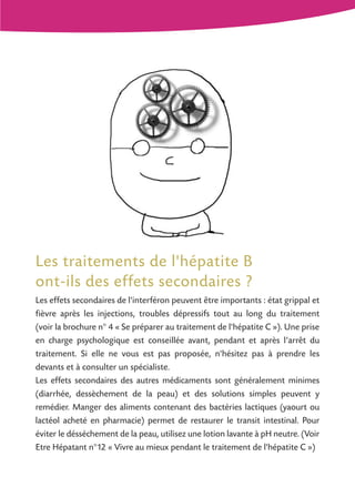 Les traitements de l'hépatite B
ont-ils des effets secondaires ?
Les effets secondaires de l'interféron peuvent être importants : état grippal et
fièvre après les injections, troubles dépressifs tout au long du traitement
(voir la brochure n° 4 « Se préparer au traitement de l'hépatite C »). Une prise
en charge psychologique est conseillée avant, pendant et après l’arrêt du
traitement. Si elle ne vous est pas proposée, n'hésitez pas à prendre les
devants et à consulter un spécialiste.
Les effets secondaires des autres médicaments sont généralement minimes
(diarrhée, dessèchement de la peau) et des solutions simples peuvent y
remédier. Manger des aliments contenant des bactéries lactiques (yaourt ou
lactéol acheté en pharmacie) permet de restaurer le transit intestinal. Pour
éviter le désséchement de la peau, utilisez une lotion lavante à pH neutre. (Voir
Etre Hépatant n°12 « Vivre au mieux pendant le traitement de l'hépatite C »)

 
