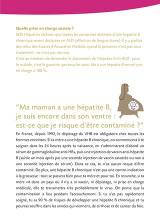 Quelle prise en charge sociale ?
SOS Hépatites réclame que toutes les personnes atteintes d'une hépatite B
chronique soient déclarées en ALD (affection de longue durée). Il y a parfois
des refus des Caisses d'Assurance Maladie quand la personne n'est pas sous
traitement : ce n'est pas normal.
C'est au médecin de demander le classement de l'hépatite B en ALD : pour
le malade, c'est la garantie que tous les soins liés à son hépatite B seront pris
en charge à 100 %.

“Ma maman a une hépatite B,
je suis encore dans son ventre :
est-ce que je risque d'être contaminé ?”
En France, depuis 1992, le dépistage du VHB est obligatoire chez toutes les
femmes enceintes. Si ta mère a une hépatite B chronique, on commencera à te
soigner dans les 24 heures après ta naissance, en t'administrant d'abord un
sérum de gammaglobuline anti-HBs, puis une injection de vaccin anti-hépatite
B (suivie un mois après par une seconde injection de vaccin associée ou non à
une seconde injection de sérum). Dans ce cas, tu n'as aucun risque d'être
contaminé. De plus, une hépatite B chronique n'est pas une contre-indication
à la grossesse : tout se passera bien pour ta mère et pour toi. En revanche, si ta
mère vit dans un pays où il n'y a ni vaccin, ni dépistage, ni prise en charge
médicale, elle te transmettra très probablement le virus. On pense que la
contamination a lieu pendant l'accouchement. Si tu n'es pas rapidement
soigné, tu as 90 % de risques de développer une hépatite B chronique et tu
pourras souffrir, dans les années qui viennent, de cirrhose et de cancer du foie.

 