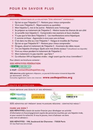 pour en savoir plus
infos
brochures thématiques de la collection “être hépatant” disponibles :
	 1 	 Qu’est-ce que l’hépatite C ? - Notions pour mieux comprendre
	 2 	 Vivre avec l’hépatite C - Répercussions au quotidien
	 3 	 Mon hépatite C, moi et les autres - Relations avec l’entourage
	 4 	 Se préparer au traitement de l’hépatite C - Mettre toutes les chances de son côté
	 5 	 Je surveille mon hépatite C - Comprendre mes examens et leurs résultats
	 6 	 Y’a pas que le foie dans l’hépatite C - Les manifestations extra-hépatiques
	 7 	 C comme cirrhose - Apprendre à vivre avec une cirrhose
	8 	 C’est dans ma tête ou c’est l’hépatite ? - Fatigue et troubles de l’humeur
	9 	 Qu’est-ce que l’hépatite B ? - Notions pour mieux comprendre
	10 	 Drogues, alcool et traitement de l’hépatite C - Inventaire des idées reçues
	 11	 J’ai une hépatite chronique. Quels sont mes droits sociaux ? (Actuellement non disponible)
	 12 	 Vivre au mieux pendant le traitement de l’hépatite C.
	 13 	 Mon traitement n’a pas marché : que faire ?
	 14 	 Co-infection VIH et hépatites virales : réagir avant que les virus s’emmêlent !
Pour obtenir ces brochures contacter :

SOS hépatites fédération
0 800 004 372

e-mail : contact@soshepatites.org
SOS hépatites publie également «Hépatant», un journal d’information trimestriel disponible
par abonnement : 20 €/an
Consultez également notre site internet : www.soshepatites.org

écoute et soutien
pour obtenir une écoute et des réponses :

0 800 004 372

SOS hépatites est présent dans plusieurs régions : contactez-nous !

faire un don !

SOS hépatites a besoin de soutien financier pour développer ses activités
d’information et d’accompagnement auprès des personnes touchées par une hépatite virale,
et pour soutenir la recherche. Si vous le pouvez, merci d’adresser vos dons
avec nom et adresse à :
SOS hépatites - 190, boulevard de Charonne - 75020 Paris
Un reçu fiscal vous sera envoyé.

 
