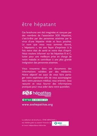 être hépatant
Ces brochures ont été imaginées et conçues par
des membres de l’association SOS Hépatites,
c’est-à-dire par des personnes atteintes par le
virus d’une hépatite virale et leurs proches.
Le nom que nous nous sommes donné,
« hépatants », est une façon d’exprimer à la
fois notre état de santé et notre état d’esprit.
Nous voulons informer sur les hépatites B et C,
lutter pour une meilleure prise en charge de
notre maladie et contribuer à une plus grande
intégration des personnes atteintes.
Vous trouverez dans ces documents des
informations validées par des médecins.
Notre objectif est aussi de vous faire partager notre expérience afin de vous accompagner
dans votre parcours médical, vous orienter, vous
rassurer et vous fournir des informations
pratiques pour vous aider dans votre quotidien.

0 800 004 372

www.soshepatites.org

La collection de brochures « ÊTRE HÉPATANT »
est réalisée grâce au soutien financier de
en toute indépendance éditoriale.

Vivre mieux

 