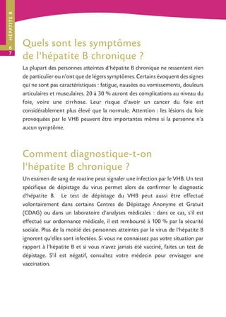 H É PAT I T E B

6
7

Quels sont les symptômes
de l'hépatite B chronique ?
La plupart des personnes atteintes d'hépatite B chronique ne ressentent rien
de particulier ou n'ont que de légers symptômes. Certains évoquent des signes
qui ne sont pas caractéristiques : fatigue, nausées ou vomissements, douleurs
articulaires et musculaires. 20 à 30 % auront des complications au niveau du
foie, voire une cirrhose. Leur risque d'avoir un cancer du foie est
considérablement plus élevé que la normale. Attention : les lésions du foie
provoquées par le VHB peuvent être importantes même si la personne n'a
aucun symptôme.

Comment diagnostique-t-on
l'hépatite B chronique ?
Un examen de sang de routine peut signaler une infection par le VHB. Un test
spécifique de dépistage du virus permet alors de confirmer le diagnostic
d'hépatite B. Le test de dépistage du VHB peut aussi être effectué
volontairement dans certains Centres de Dépistage Anonyme et Gratuit
(CDAG) ou dans un laboratoire d'analyses médicales : dans ce cas, s'il est
effectué sur ordonnance médicale, il est remboursé à 100 % par la sécurité
sociale. Plus de la moitié des personnes atteintes par le virus de l'hépatite B
ignorent qu'elles sont infectées. Si vous ne connaissez pas votre situation par
rapport à l'hépatite B et si vous n'avez jamais été vacciné, faites un test de
dépistage. S'il est négatif, consultez votre médecin pour envisager une
vaccination.

 