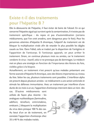 Existe-t-il des traitements
pour l'hépatite B ?
Dès la découverte de l'hépatite, il faut éviter de boire de l'alcool. En ce qui
concerne l'hépatite aiguë qui survient après la contamination, il n'existe pas de
traitement spécifique : du repos et pas d'automédication (certains
médicaments, que l'on croit anodins, sont dangereux pour le foie). Pour les
personnes atteintes d'hépatite B chronique, l'objectif du traitement est de
bloquer la multiplication virale afin de retarder le plus possible les dégâts
causés au foie. Dans l'idéal, cela se traduit par la disparition de l'antigène et
l'apparition de l'anticorps. Si l'anticorps apparaît, on peut arrêter le
traitement. Sinon, on continue plusieurs mois ou années, car le traitement
«endort» le virus : inactif, celui-ci ne provoque pas de dommages. Le médecin
met en place une stratégie en fonction de l'importance des lésions du foie,
visibles grâce à la biopsie.
Actuellement, un traitement n'est prescrit qu'aux malades présentant une
forme avancée d'hépatite B chronique, avec des lésions importantes au niveau
du foie. Selon les cas, plusieurs traitements sont possibles. L'interféron alpha
est prescrit depuis plusieurs années : ce médicament a une action antivirale et
stimule les défenses immunitaires. Avec un traitement par interféron d'une
durée de six mois à un an, l'apparition d'anticorps intervient dans un tiers des
cas. D'autres médicaments sont
utilisés de façon plus récente : les
analogues nucléosidiques (lamivudine,
adéfovir, ténofovir, emtricitabine,
entécavir...) bloquent la multiplication
du virus dans presque 100 % des cas.
Au bout d'un an de traitement, on
constate l'apparition d'anticorps chez
35 à 40 % des malades traités.

 