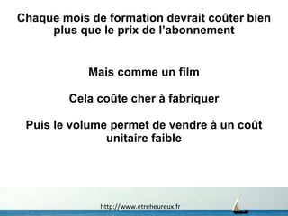Chaque mois de formation devrait coûter bien plus que le prix de l’abonnement Mais comme un film Cela coûte cher à fabriquer Puis le volume permet de vendre à un coût unitaire faible http://www.etreheureux.fr 