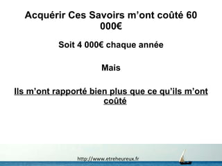 Acquérir Ces Savoirs m’ont coûté 60 000€ Soit 4 000€ chaque année Mais Ils m’ont rapporté bien plus que ce qu’ils m’ont coûté http://www.etreheureux.fr 