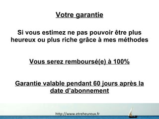 Votre garantie Si vous estimez ne pas pouvoir être plus heureux ou plus riche grâce à mes méthodes Vous serez remboursé(e) à 100% Garantie valable pendant 60 jours après la date d’abonnement http://www.etreheureux.fr 