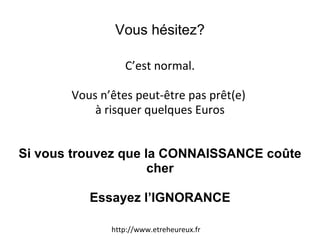 Vous hésitez? C’est normal. Vous n’êtes peut-être pas prêt(e)  à risquer quelques Euros Si vous trouvez que la CONNAISSANCE coûte cher Essayez l’IGNORANCE http://www.etreheureux.fr 