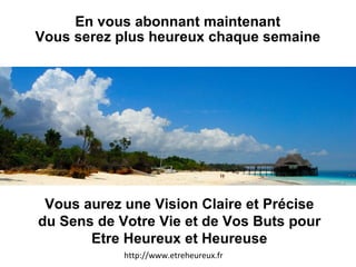 En vous abonnant maintenant Vous serez plus heureux chaque semaine http://www.etreheureux.fr Vous aurez une Vision Claire et Précise du Sens de Votre Vie et de Vos Buts pour Etre Heureux et Heureuse 