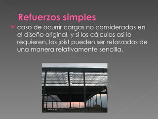 caso de ocurrir cargas no consideradas en el diseño original, y si los cálculos así lo requieren, los joist pueden ser reforzados de una manera relativamente sencilla. 