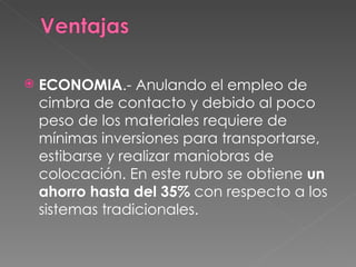 ECONOMIA .- Anulando el empleo de cimbra de contacto y debido al poco peso de los materiales requiere de mínimas inversiones para transportarse, estibarse y realizar maniobras de colocación. En este rubro se obtiene  un ahorro hasta del 35%  con respecto a los sistemas tradicionales.  