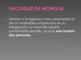 Debido a la ligereza y las características de los materiales empleados en su integración; su montaje resulta sumamente sencillo, ya que  solo bastan dos personas .  