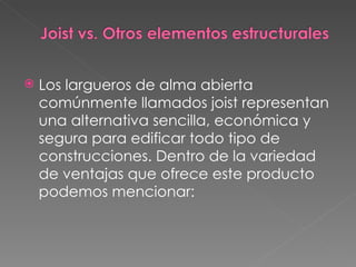 Los largueros de alma abierta comúnmente llamados joist representan una alternativa sencilla, económica y segura para edificar todo tipo de construcciones. Dentro de la variedad de ventajas que ofrece este producto podemos mencionar: 