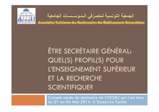 ÊTRE SECRÉTAIRE GÉNÉRAL:
QUEL(S) PROFIL(S) POUR
L’ENSEIGNEMENT SUPÉRIEUR
ET LA RECHERCHE
SCIENTIFIQUE?
Compte rendu du séminaire de l’ATGEU qui s’est tenu
du 01 au 04 Mai 2014 à Tozeur-La Tunisie
 