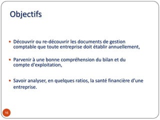 Objectifs
 Découvrir ou re-découvrir les documents de gestion
comptable que toute entreprise doit établir annuellement,
 Parvenir à une bonne compréhension du bilan et du
compte d'exploitation,
 Savoir analyser, en quelques ratios, la santé financière d’une
entreprise.
16
 